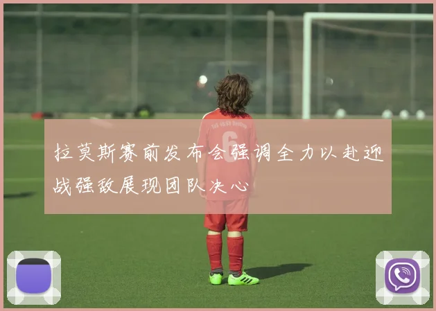 拉莫斯赛前发布会强调全力以赴迎战强敌展现团队决心