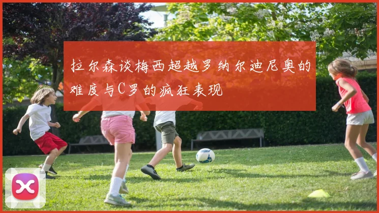拉尔森谈梅西超越罗纳尔迪尼奥的难度与C罗的疯狂表现