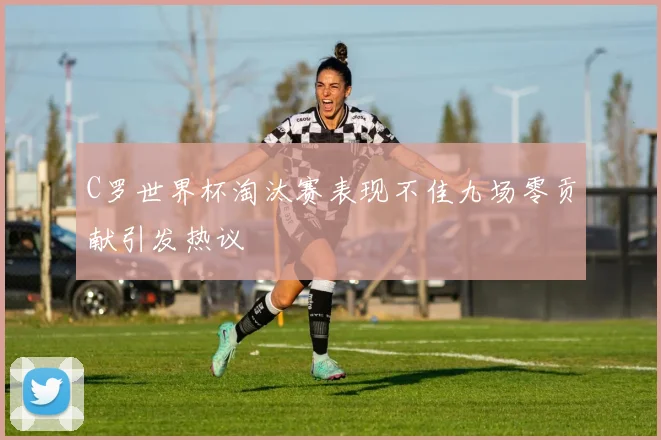 C罗世界杯淘汰赛表现不佳九场零贡献引发热议
