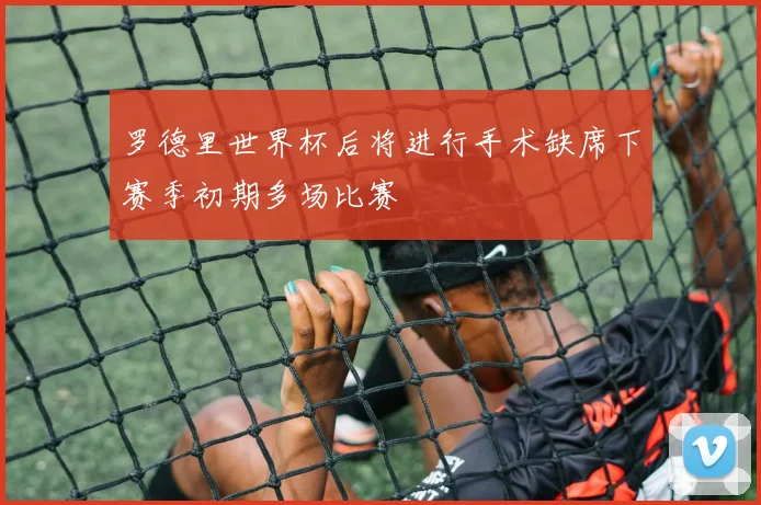 罗德里世界杯后将进行手术缺席下赛季初期多场比赛