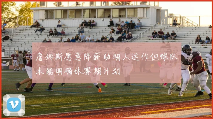 詹姆斯愿意降薪助湖人运作但球队未能明确休赛期计划