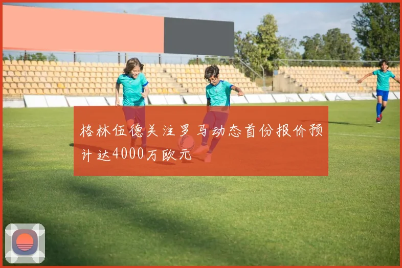 格林伍德关注罗马动态首份报价预计达4000万欧元