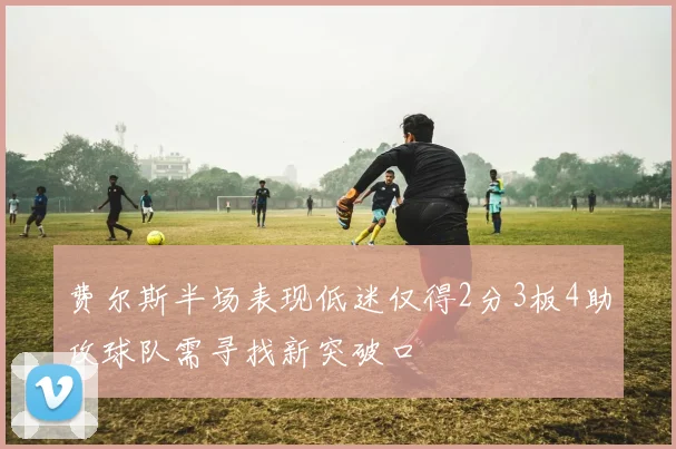 费尔斯半场表现低迷仅得2分3板4助攻球队需寻找新突破口