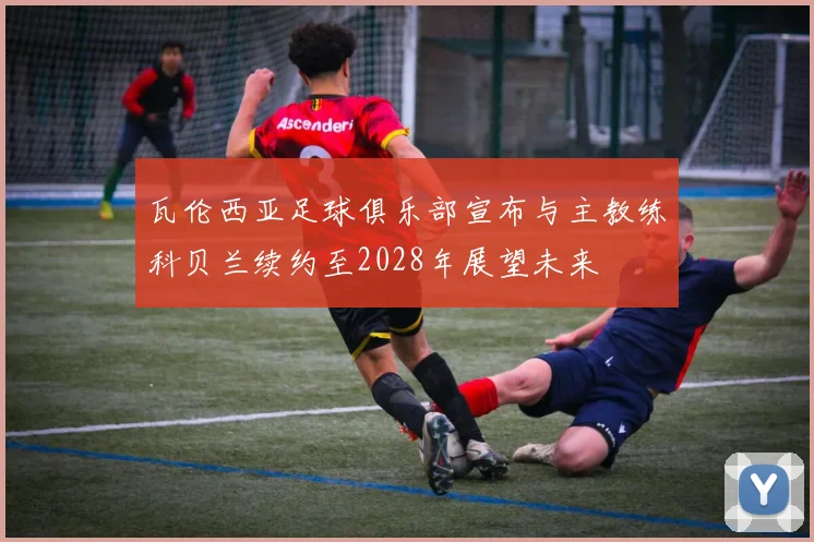 瓦伦西亚足球俱乐部宣布与主教练科贝兰续约至2028年展望未来