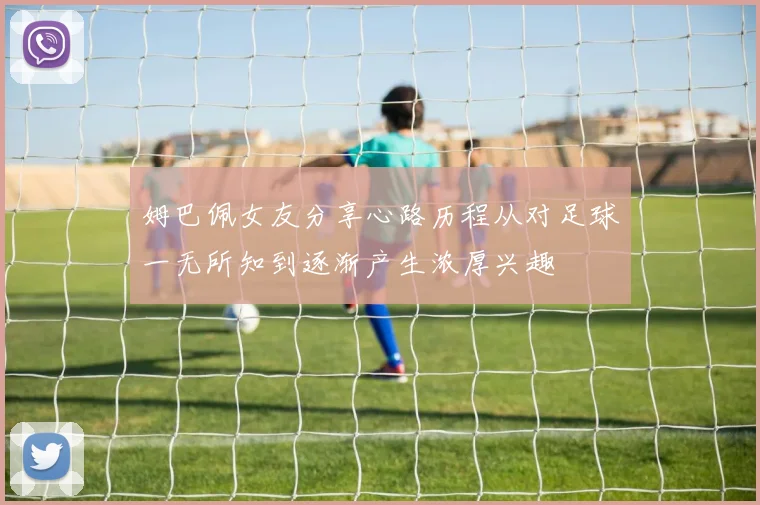 姆巴佩女友分享心路历程从对足球一无所知到逐渐产生浓厚兴趣