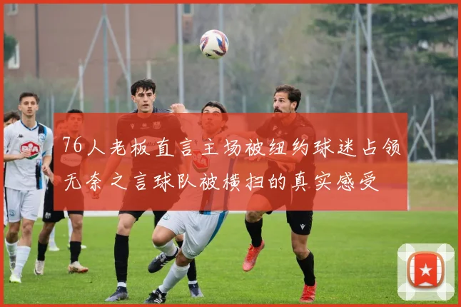 76人老板直言主场被纽约球迷占领无奈之言球队被横扫的真实感受