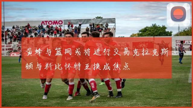 黄蜂与篮网或将进行交易克拉克斯顿与科比怀特互换成焦点