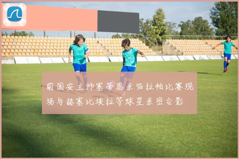 前国安主帅塞蒂恩亲临拉帕比赛现场与赫塞比埃拉等球星亲密合影