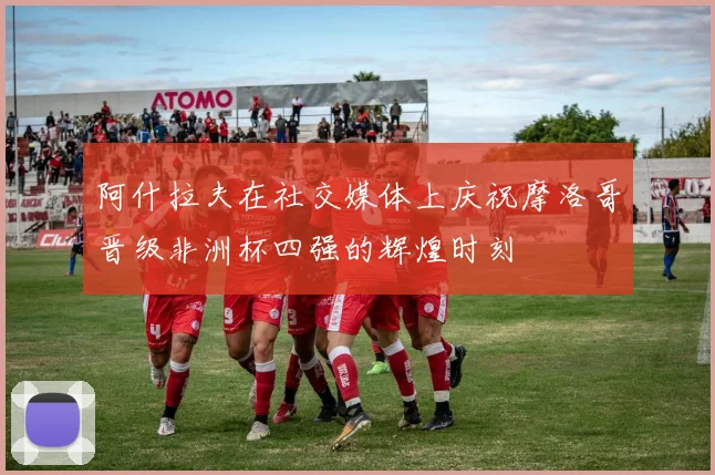 阿什拉夫在社交媒体上庆祝摩洛哥晋级非洲杯四强的辉煌时刻