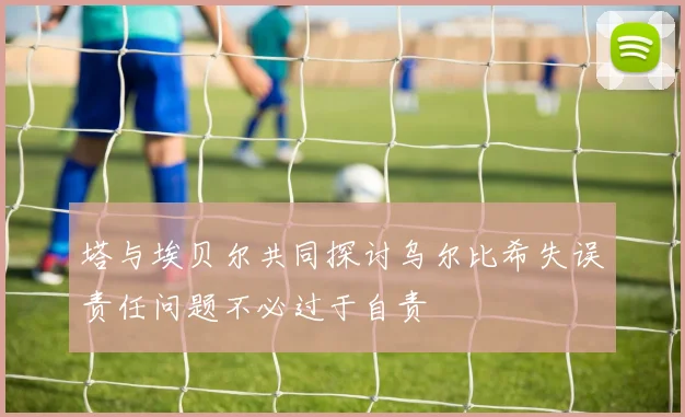 塔与埃贝尔共同探讨乌尔比希失误责任问题不必过于自责