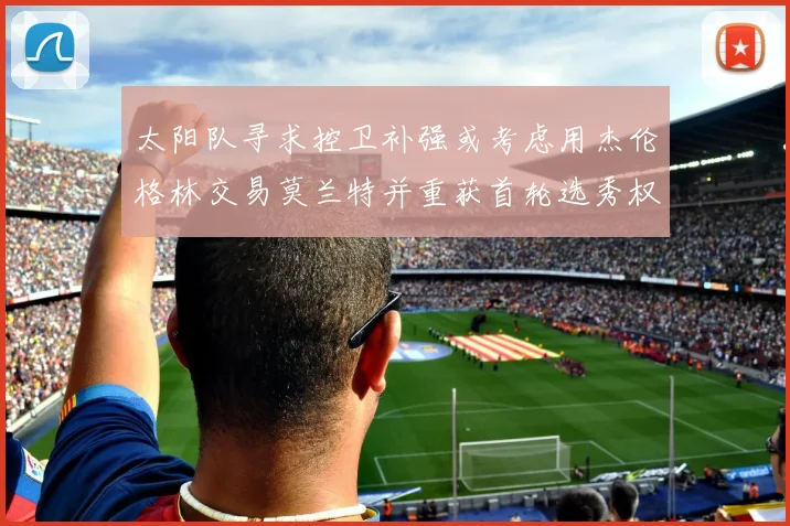 太阳队寻求控卫补强或考虑用杰伦格林交易莫兰特并重获首轮选秀权