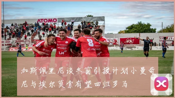 加斯佩里尼谈冬窗引援计划小曼奇尼与埃尔莫索有望回归罗马