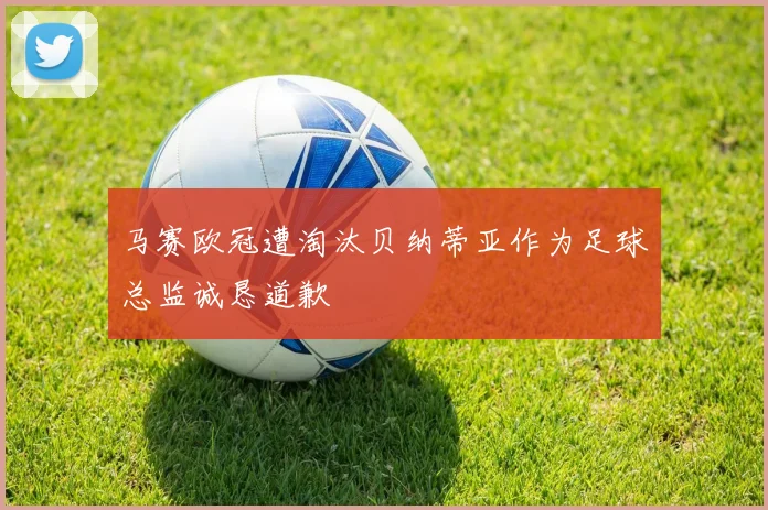 马赛欧冠遭淘汰贝纳蒂亚作为足球总监诚恳道歉