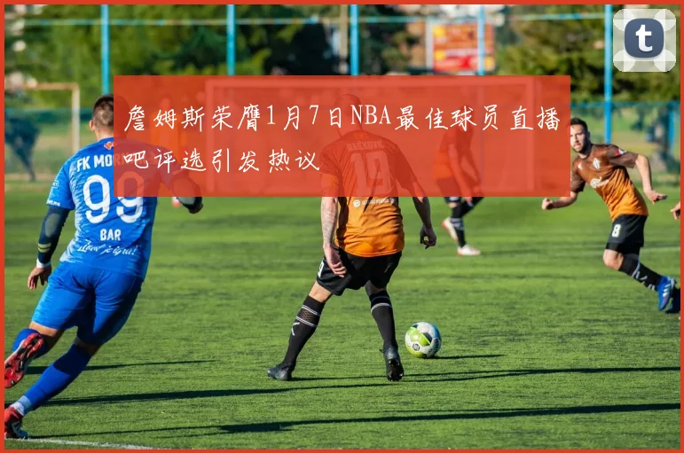 詹姆斯荣膺1月7日NBA最佳球员直播吧评选引发热议