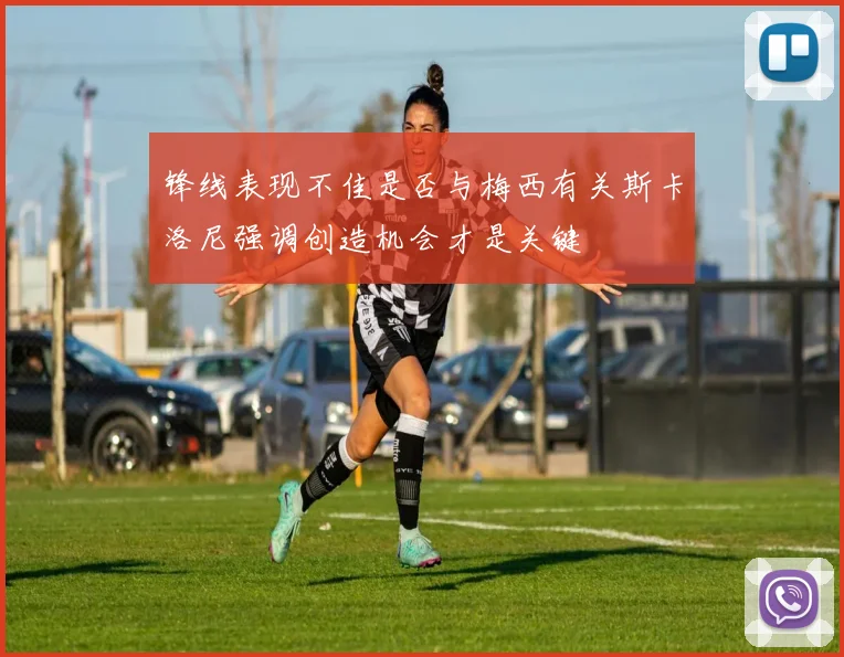 锋线表现不佳是否与梅西有关斯卡洛尼强调创造机会才是关键