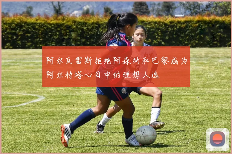 阿尔瓦雷斯拒绝阿森纳和巴黎成为阿尔特塔心目中的理想人选