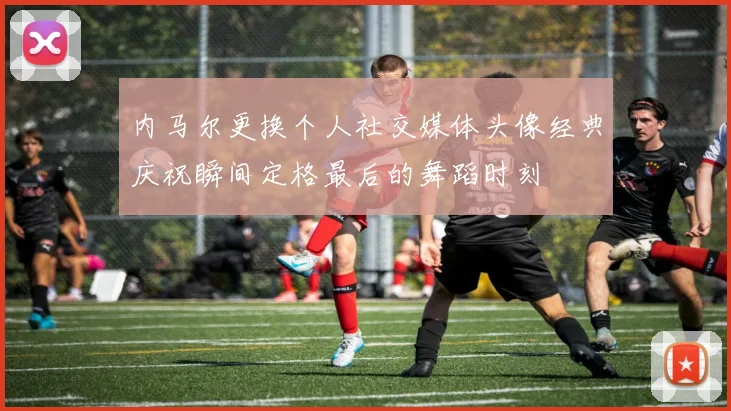 内马尔更换个人社交媒体头像经典庆祝瞬间定格最后的舞蹈时刻